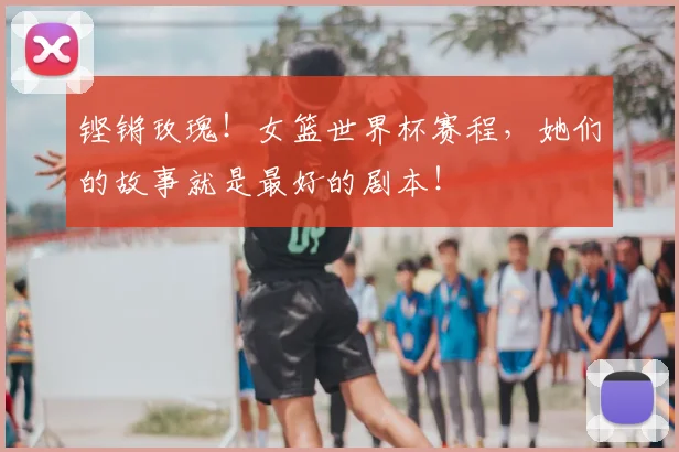 铿锵玫瑰！女篮世界杯赛程，她们的故事就是最好的剧本！