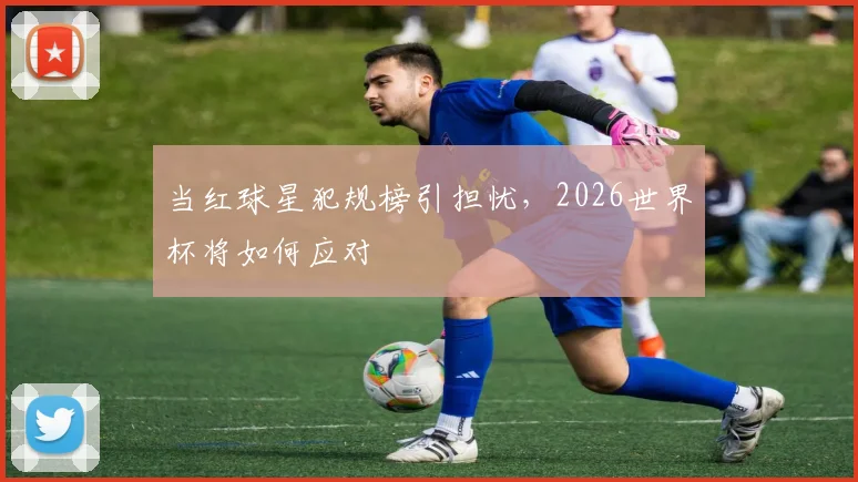 当红球星犯规榜引担忧，2026世界杯将如何应对