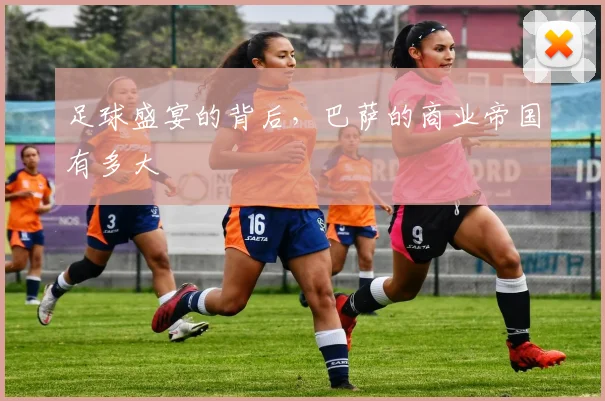 足球盛宴的背后，巴萨的商业帝国有多大