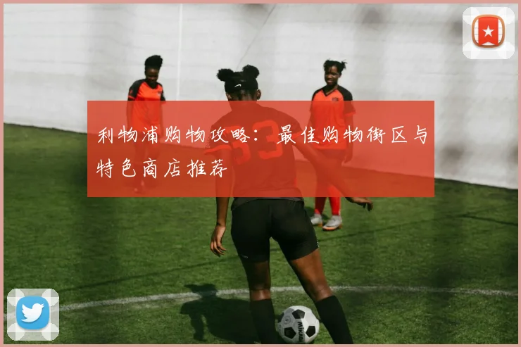 利物浦购物攻略:最佳购物街区与特色商店推荐