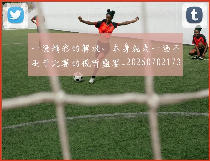 一场精彩的解说，本身就是一场不逊于比赛的视听盛宴_20260702173508