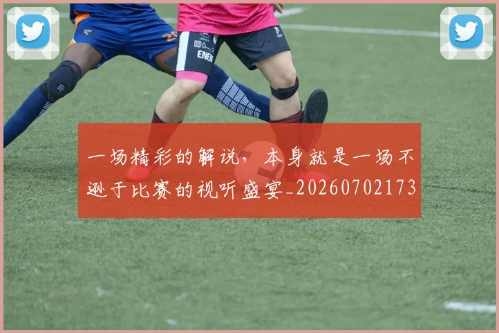 一场精彩的解说，本身就是一场不逊于比赛的视听盛宴_20260702173508