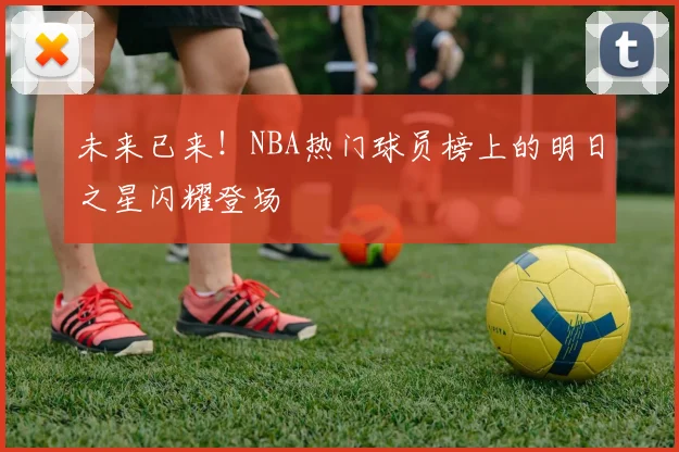 未来已来！NBA热门球员榜上的明日之星闪耀登场