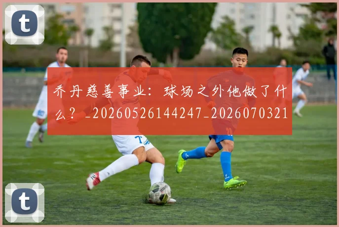 乔丹慈善事业：球场之外他做了什么？_20260526144247_20260703212504