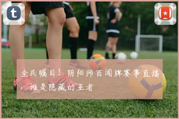 全民瞩目！阴阳师百闻牌赛事直播，谁是隐藏的王者