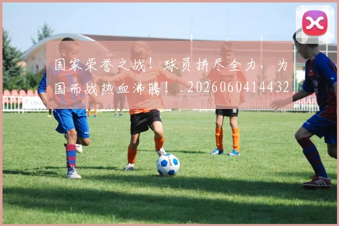 国家荣誉之战!球员拼尽全力,为国而战热血沸腾!_20260604144328