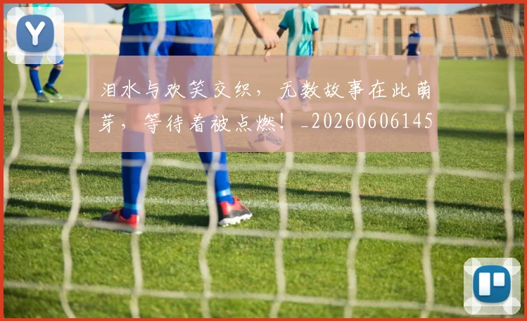 泪水与欢笑交织，无数故事在此萌芽，等待着被点燃！_20260606145851